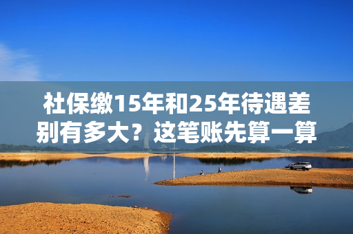社保缴15年和25年待遇差别有多大？这笔账先算一算！