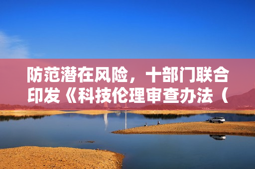 防范潜在风险，十部门联合印发《科技伦理审查办法（试行）》