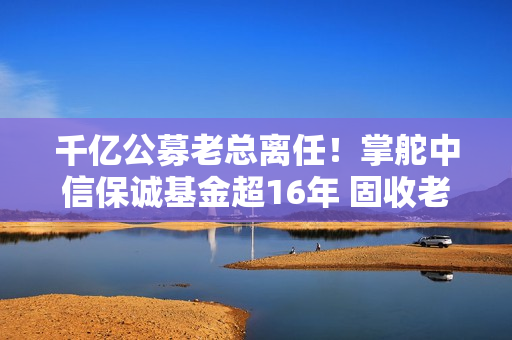 千亿公募老总离任！掌舵中信保诚基金超16年 固收老将或接棒