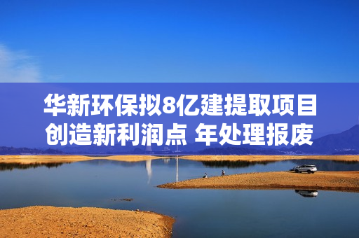 华新环保拟8亿建提取项目创造新利润点 年处理报废车3.5万辆梯级利用动力电池 第1张