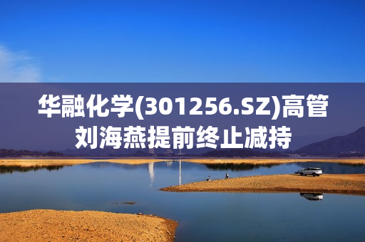 华融化学(301256.SZ)高管刘海燕提前终止减持
