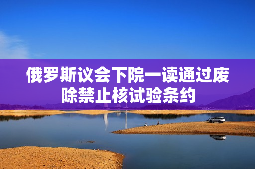 俄罗斯议会下院一读通过废除禁止核试验条约