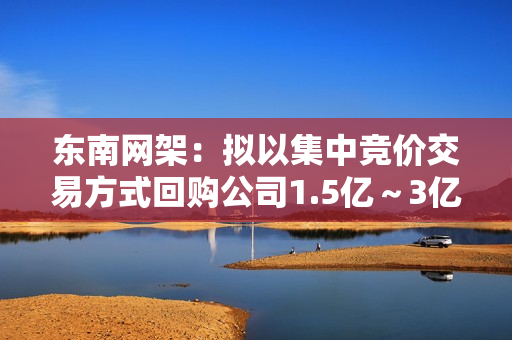 东南网架：拟以集中竞价交易方式回购公司1.5亿～3亿元股份