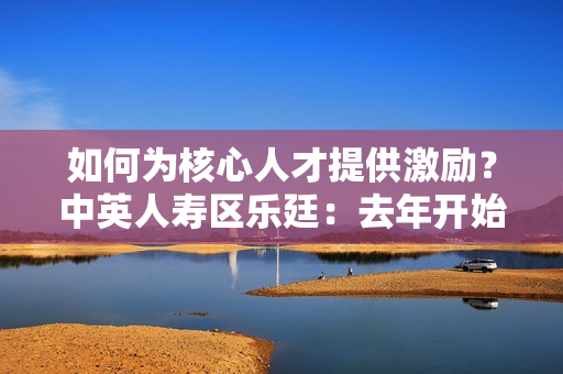 如何为核心人才提供激励？中英人寿区乐廷：去年开始为核心骨干员工开始提供团体医疗险