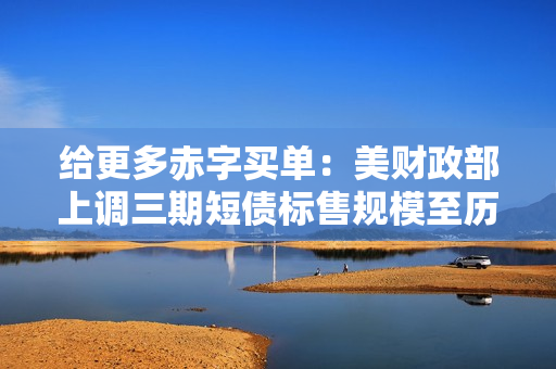 给更多赤字买单：美财政部上调三期短债标售规模至历史高位