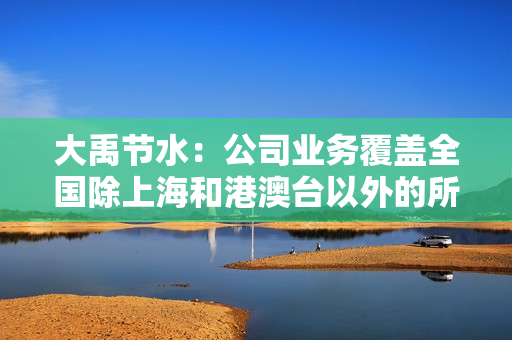 大禹节水：公司业务覆盖全国除上海和港澳台以外的所有省份，东北地区是公司的重要经营区域