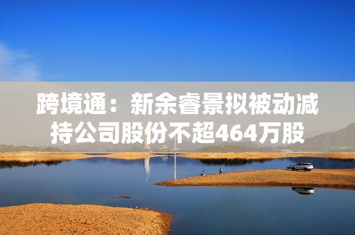 跨境通：新余睿景拟被动减持公司股份不超464万股