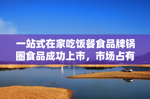 一站式在家吃饭餐食品牌锅圈食品成功上市，市场占有率大，业绩持续增长！