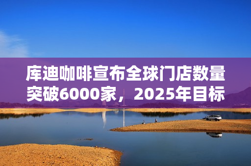 库迪咖啡宣布全球门店数量突破6000家，2025年目标2万家！投资者关注扩张战略和挑战应对！