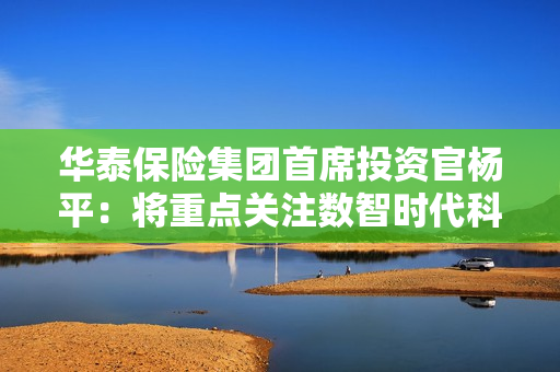 华泰保险集团首席投资官杨平：将重点关注数智时代科技创新及产业升级发展空间