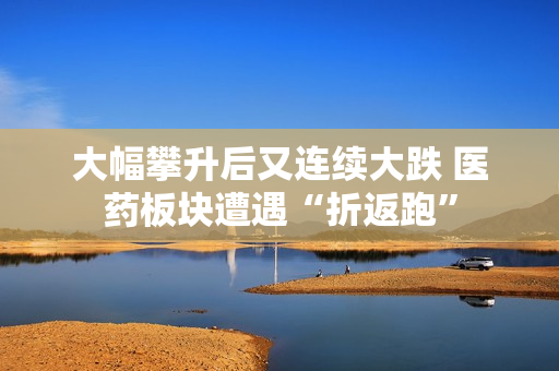 大幅攀升后又连续大跌 医药板块遭遇“折返跑”