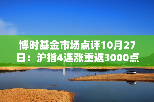 博时基金市场点评10月27日：沪指4连涨重返3000点之上，成交额接近万亿关口