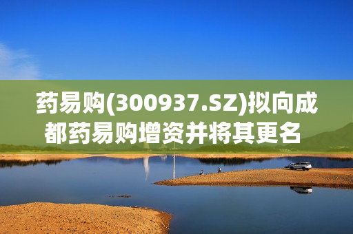 药易购(300937.SZ)拟向成都药易购增资并将其更名 同时新设郑州子公司