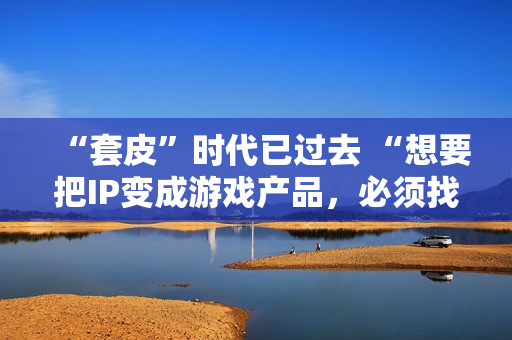 “套皮”时代已过去 “想要把IP变成游戏产品，必须找一个好的CP” 第1张