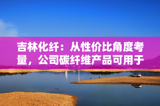 吉林化纤：从性价比角度考量，公司碳纤维产品可用于机械臂或人工智能领域 第1张