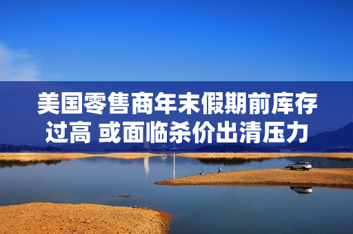 美国零售商年末假期前库存过高 或面临杀价出清压力 第1张