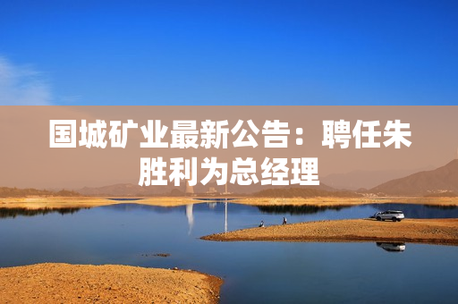 国城矿业最新公告：聘任朱胜利为总经理
