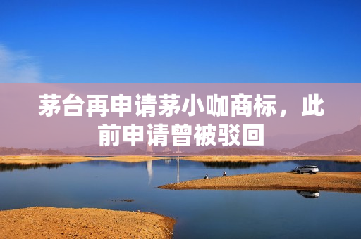 茅台再申请茅小咖商标，此前申请曾被驳回