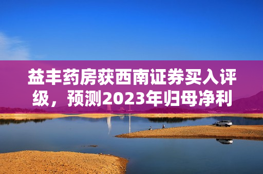 益丰药房获西南证券买入评级，预测2023年归母净利润为14.2亿元