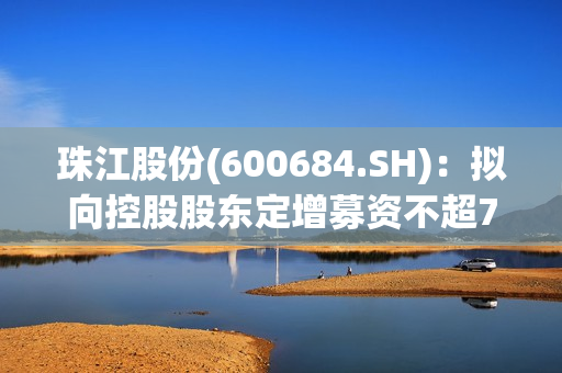 珠江股份(600684.SH)：拟向控股股东定增募资不超7.48亿元