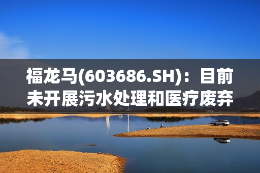 福龙马(603686.SH)：目前未开展污水处理和医疗废弃物相关的业务