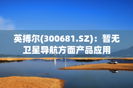 英搏尔(300681.SZ)：暂无卫星导航方面产品应用 第1张