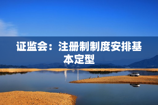 证监会：注册制制度安排基本定型