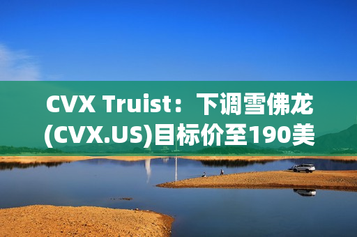 CVX Truist：下调雪佛龙(CVX.US)目标价至190美元 维持“持有”评级 第1张