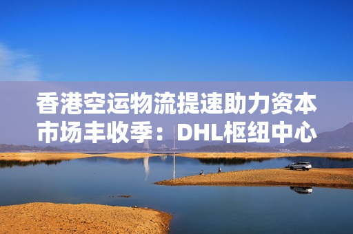 香港空运物流提速助力资本市场丰收季：DHL枢纽中心扩建与过路湾物流中心启动，投资机会涌现