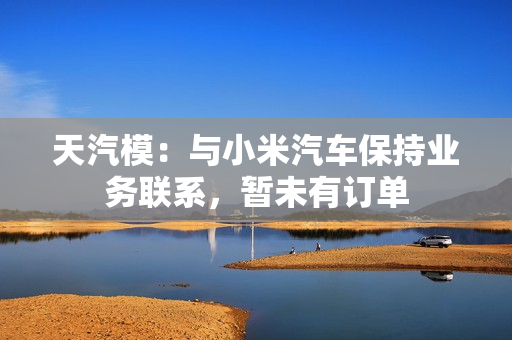 天汽模：与小米汽车保持业务联系，暂未有订单 第1张