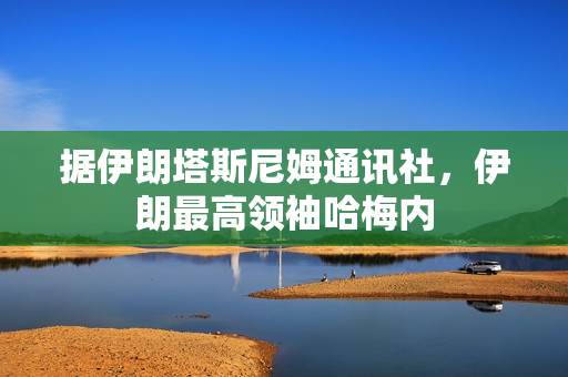 据伊朗塔斯尼姆通讯社，伊朗最高领袖哈梅内