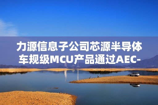 力源信息子公司芯源半导体车规级MCU产品通过AEC-Q100测试，上半年自研芯片业务收入增长245.37%