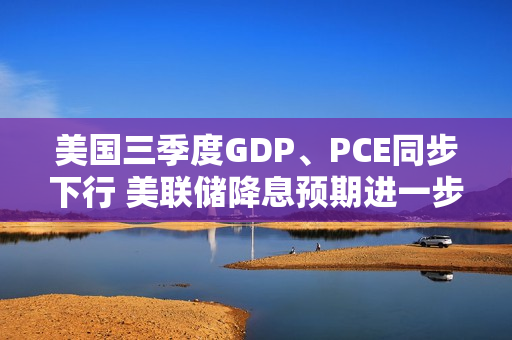 美国三季度GDP、PCE同步下行 美联储降息预期进一步升温 第1张