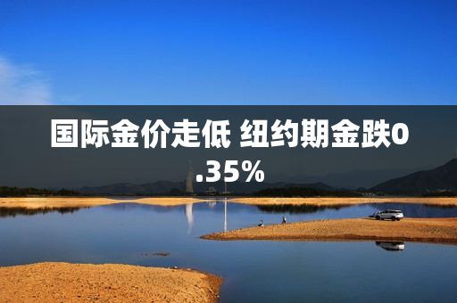 国际金价走低 纽约期金跌0.35%