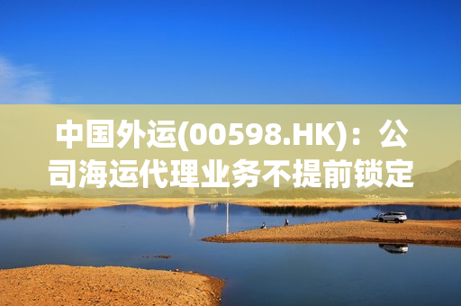 中国外运(00598.HK)：公司海运代理业务不提前锁定运价