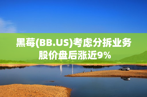 黑莓(BB.US)考虑分拆业务 股价盘后涨近9%