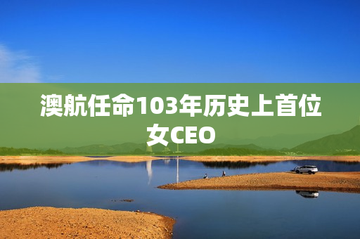 澳航任命103年历史上首位女CEO 第1张