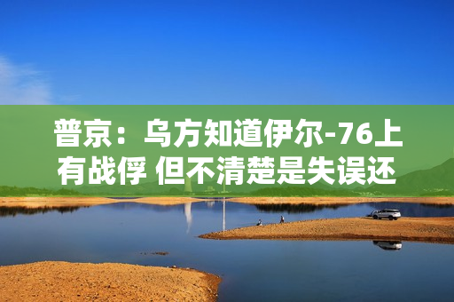 普京：乌方知道伊尔-76上有战俘 但不清楚是失误还是故意击落