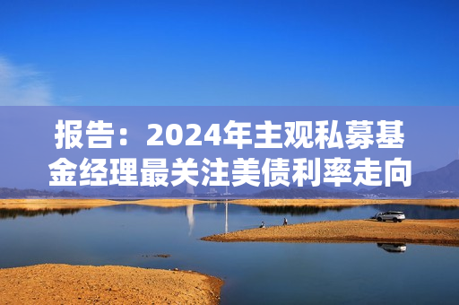 报告：2024年主观私募基金经理最关注美债利率走向
