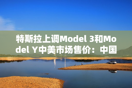 特斯拉上调Model 3和Model Y中美市场售价：中国涨价2000元 美国涨价250美元 第1张