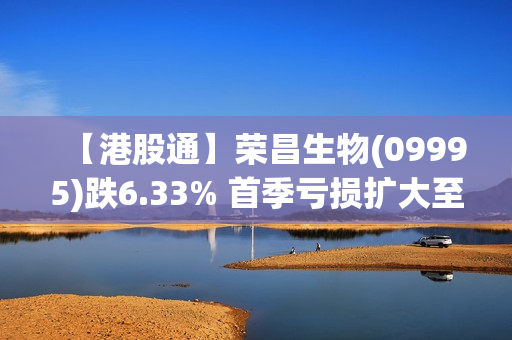 【港股通】荣昌生物(09995)跌6.33% 首季亏损扩大至3.24亿元 第1张