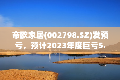 帝欧家居(002798.SZ)发预亏，预计2023年度巨亏5.5亿元-6.8亿元