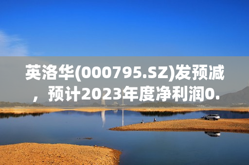 英洛华(000795.SZ)发预减，预计2023年度净利润0.7亿元至1.05亿元 下降59.39%-72.93%