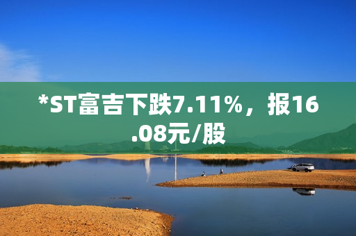 *ST富吉下跌7.11%，报16.08元/股