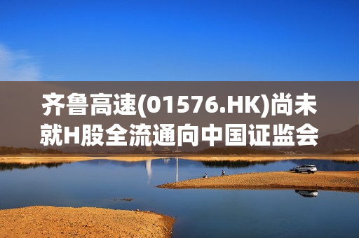 齐鲁高速(01576.HK)尚未就H股全流通向中国证监会提出申请