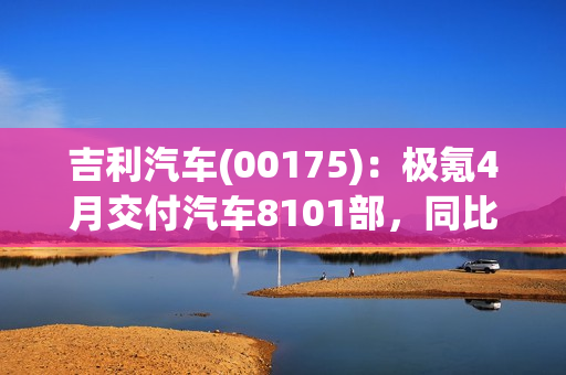 吉利汽车(00175)：极氪4月交付汽车8101部，同比增长约279% 第1张