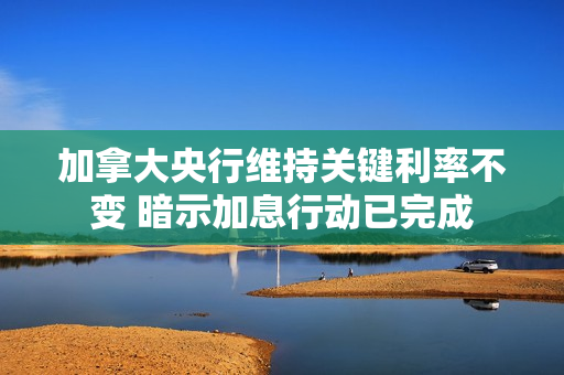 加拿大央行维持关键利率不变 暗示加息行动已完成 第1张