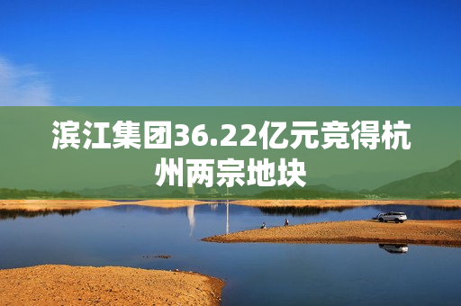 滨江集团36.22亿元竞得杭州两宗地块 第1张