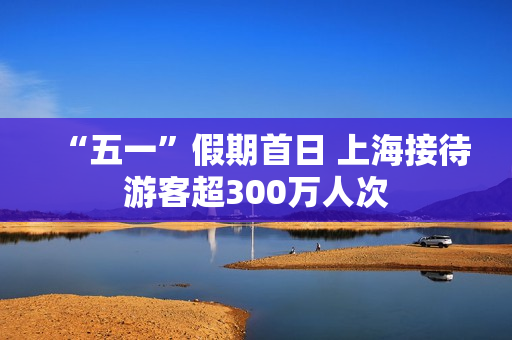 “五一”假期首日 上海接待游客超300万人次