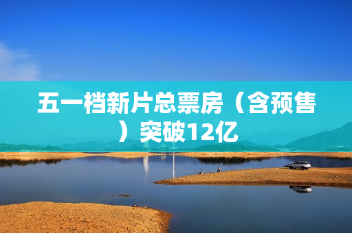 五一档新片总票房（含预售）突破12亿 第1张